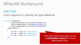 Use Cast
Observable.WhenAll(
client.GetFooAsync().Cast(default(object)),
client.GetBarAsync().Cast(default(object)),
client.GetBazAsync().Cast(default(object)))
.Subscribe(xs =>
{
var foo = xs[0] as FooResponse;
var bar = xs[1] as BarResponse;
var baz = xs[2] as BazResponse;
});
 