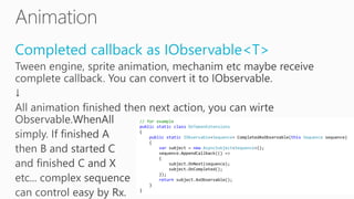 Completed callback as IObservable<T>
// for example
public static class DoTweenExtensions
{
public static IObservable<Sequence> CompletedAsObservable(this Sequence sequence)
{
var subject = new AsyncSubject<Sequence>();
sequence.AppendCallback(() =>
{
subject.OnNext(sequence);
subject.OnCompleted();
});
return subject.AsObservable();
}
}
 