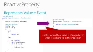 Represents Value＋Event
[Serializable]
public class Character : MonoBehaviour
{
public Action<int> HpChanged;
[SerializeField]
int hp = 0;
public int Hp
{
get
{
return hp;
}
set
{
hp = value;
var h = HpChanged;
if (h != null)
{
h.Invoke(hp);
}
}
[Serializable]
public class Character : MonoBehaviour
{
public IntReactiveProperty Hp;
}
+ notify when their value is changed even
when it is changed in the inspector
 