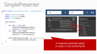 public class CalculatorPresenter : MonoBehaviour
{
public InputField Left;
public InputField Right;
public Text Result;
void Start()
{
var left = this.Left
.OnValueChangeAsObservable()
.Select(x => int.Parse(x));
var right = this.Right
.OnValueChangeAsObservable()
.Select(x => int.Parse(x));
left.CombineLatest(right, (l, r) => l + r)
.SubscribeToText(this.Result);
}
}
 