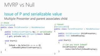 Issue of P and serializable value
// Child
[Serializable]
public class ChildPresenter : MonoBehaviour
{
public IntReactiveProperty Hp; // serializable
public ReadOnlyReactiveProperty<bool> IsDead
{ get; private set; }
void Start()
{
IsDead = Hp.Select(x => x <= 0)
.ToReadOnlyReactiveProperty();
}
}
// Parent
[Serializable]
public class ParentPresenter : MonoBehaviour
{
public ChildPresenter ChildPresenter;
public Text IsDeadDisplay;
void Start()
{
// Can you touch IsDead?
ChildPresenter.IsDead
.SubscribeToText(IsDeadDisplay);
}
}
 