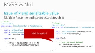 Issue of P and serializable value
// Child
[Serializable]
public class ChildPresenter : MonoBehaviour
{
public IntReactiveProperty Hp; // serializable
public ReadOnlyReactiveProperty<bool> IsDead
{ get; private set; }
void Start()
{
IsDead = Hp.Select(x => x <= 0)
.ToReadOnlyReactiveProperty();
}
}
// Parent
[Serializable]
public class ParentPresenter : MonoBehaviour
{
public ChildPresenter ChildPresenter;
public Text IsDeadDisplay;
void Start()
{
// Can you touch IsDead?
ChildPresenter.IsDead
.SubscribeToText(IsDeadDisplay);
}
}
 
