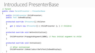 // Parent
public class ParentPresenter : PresenterBase
{
public ChildPresenter ChildPresenter;
public Text IsDeadDisplay;
protected override IPresenter[] Children
{
get { return new IPresenter[] { ChildPresenter }; } // Children
}
protected override void BeforeInitialize()
{
ChildPresenter.PropagateArgument(1000); // Pass initial argument to child
}
protected override void Initialize()
{
// After initialzied
ChildPresenter.IsDead.SubscribeToText(IsDeadDisplay);
}
 