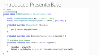 // Child
[Serializable]
public class ChildPresenter : PresenterBase<int>
{
public IntReactiveProperty Hp; // serializable
public ReadOnlyReactiveProperty<bool> IsDead { get; set; }
protected override IPresenter[] Children
{
get { return EmptyChildren; }
}
protected override void BeforeInitialize(int argument) { }
// argument from parent
protected override void Initialize(int argument)
{
Hp.Value = argument;
IsDead = Hp.Select(x => x <= 0).ToReadOnlyReactiveProperty();
}
}
 