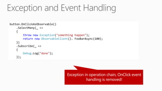 button.OnClickAsObservable()
.SelectMany(_ =>
{
throw new Exception("something happen");
return new ObservableClient(). FooBarAsync(100);
})
.Subscribe(_ =>
{
Debug.Log("done");
});
 