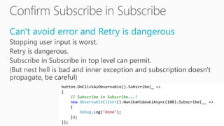 Can't avoid error and Retry is dangerous
button.OnClickAsObservable().Subscribe(_ =>
{
// Subscribe in Subscribe...!
new ObservableClient().NanikaHidoukiAsync(100).Subscribe(__ =>
{
Debug.Log("done");
});
});
 