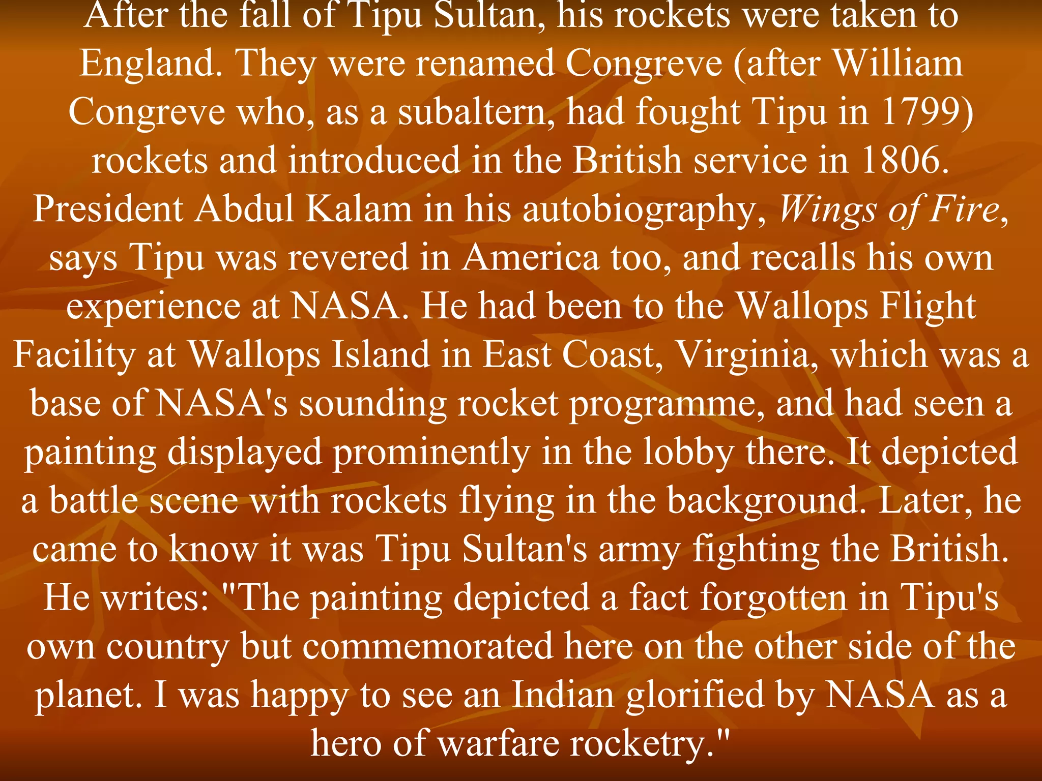 After the fall of Tipu Sultan, his rockets were taken to England. They were renamed Congreve (after William Congreve who, as a subaltern, had fought Tipu in 1799) rockets and introduced in the British service in 1806. President Abdul Kalam in his autobiography,  Wings of Fire , says Tipu was revered in America too, and recalls his own experience at NASA. He had been to the Wallops Flight Facility at Wallops Island in East Coast, Virginia, which was a base of NASA's sounding rocket programme, and had seen a painting displayed prominently in the lobby there. It depicted a battle scene with rockets flying in the background. Later, he came to know it was Tipu Sultan's army fighting the British. He writes: "The painting depicted a fact forgotten in Tipu's own country but commemorated here on the other side of the planet. I was happy to see an Indian glorified by NASA as a hero of warfare rocketry." 