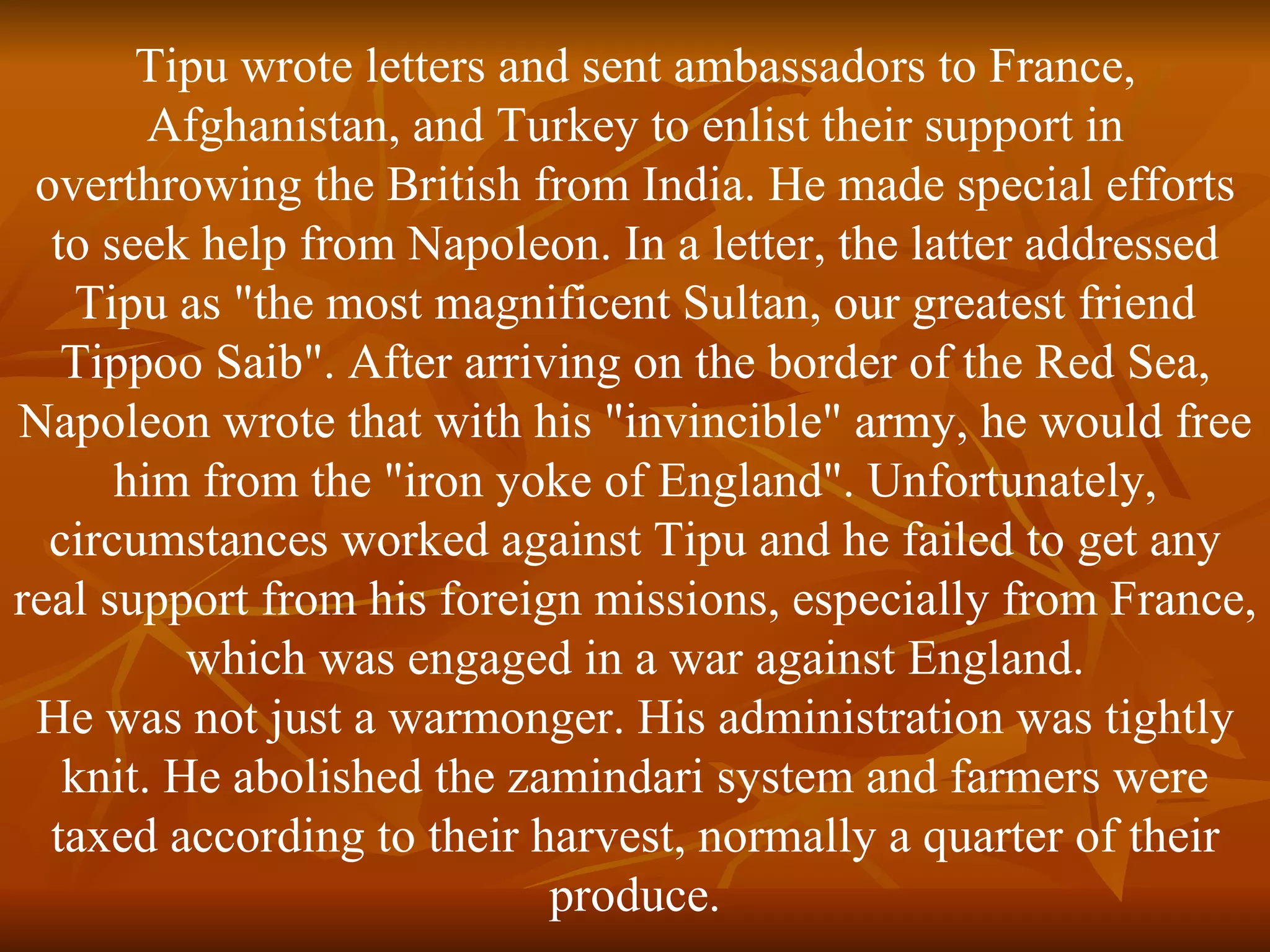 Tipu wrote letters and sent ambassadors to France, Afghanistan, and Turkey to enlist their support in overthrowing the British from India. He made special efforts to seek help from Napoleon. In a letter, the latter addressed Tipu as "the most magnificent Sultan, our greatest friend Tippoo Saib". After arriving on the border of the Red Sea, Napoleon wrote that with his "invincible" army, he would free him from the "iron yoke of England". Unfortunately, circumstances worked against Tipu and he failed to get any real support from his foreign missions, especially from France, which was engaged in a war against England. He was not just a warmonger. His administration was tightly knit. He abolished the zamindari system and farmers were taxed according to their harvest, normally a quarter of their produce. 