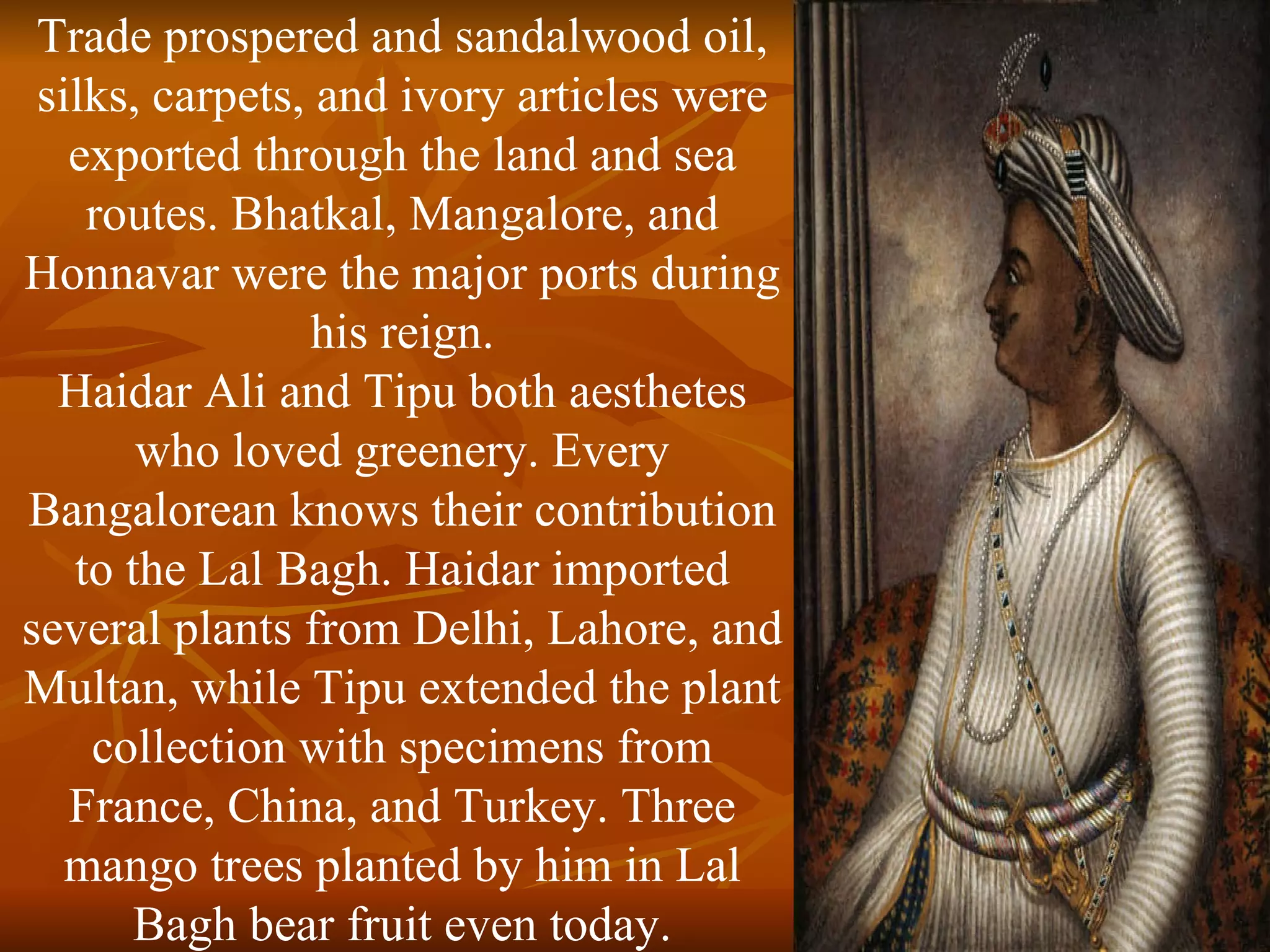 Trade prospered and sandalwood oil, silks, carpets, and ivory articles were exported through the land and sea routes. Bhatkal, Mangalore, and Honnavar were the major ports during his reign. Haidar Ali and Tipu both aesthetes who loved greenery. Every Bangalorean knows their contribution to the Lal Bagh. Haidar imported several plants from Delhi, Lahore, and Multan, while Tipu extended the plant collection with specimens from France, China, and Turkey. Three mango trees planted by him in Lal Bagh bear fruit even today. 
