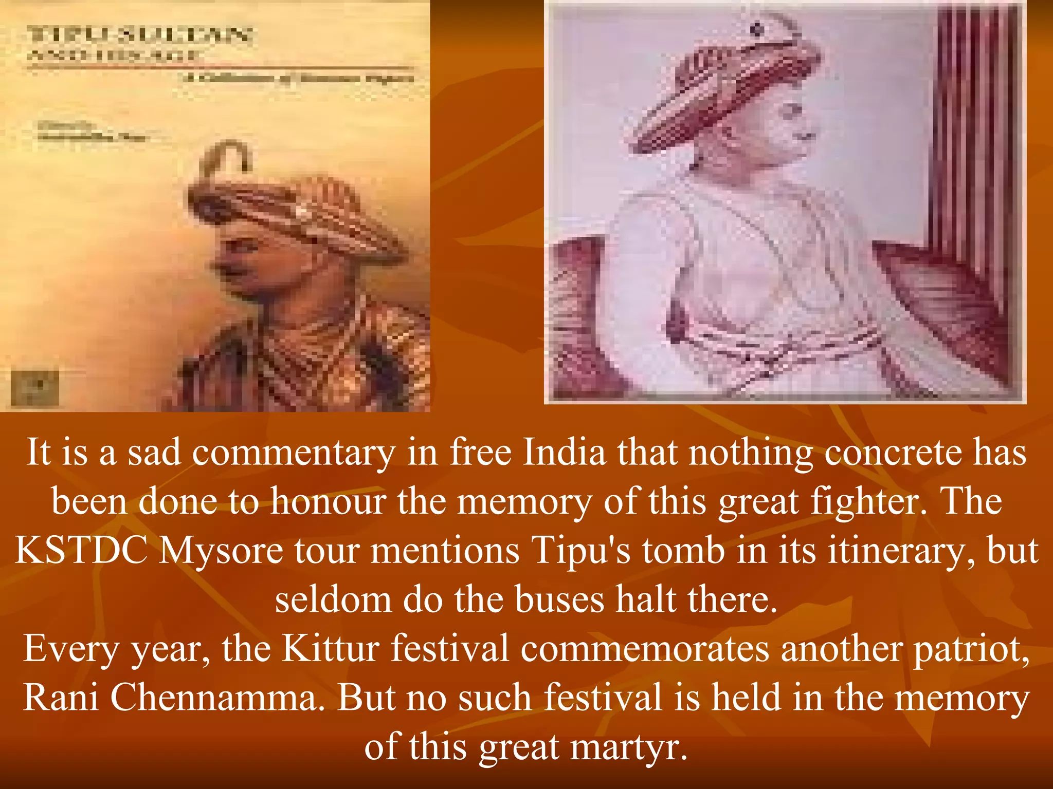 It is a sad commentary in free India that nothing concrete has been done to honour the memory of this great fighter. The KSTDC Mysore tour mentions Tipu's tomb in its itinerary, but seldom do the buses halt there. Every year, the Kittur festival commemorates another patriot, Rani Chennamma. But no such festival is held in the memory of this great martyr. 