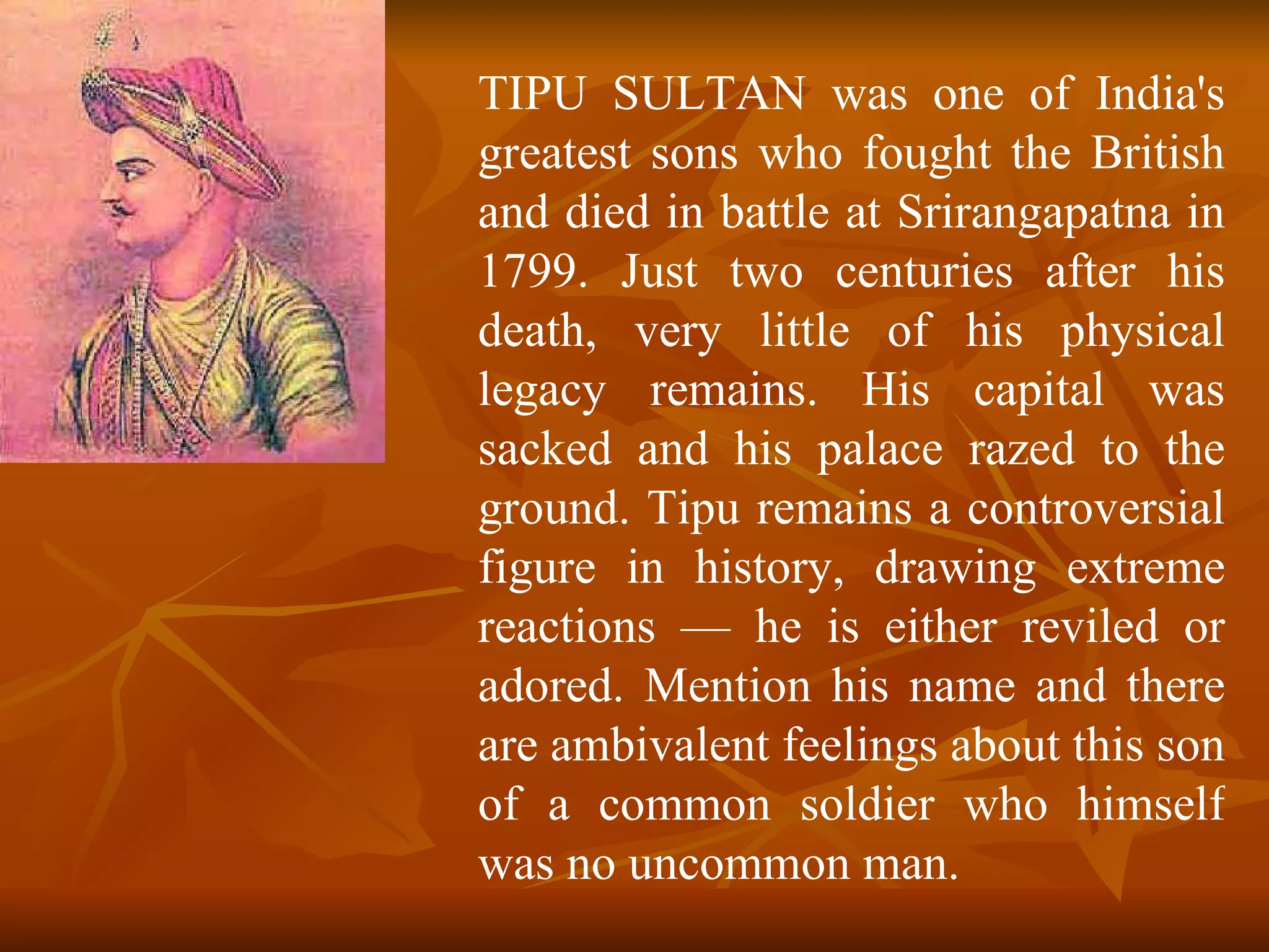 TIPU SULTAN was one of India's greatest sons who fought the British and died in battle at Srirangapatna in 1799. Just two centuries after his death, very little of his physical legacy remains. His capital was sacked and his palace razed to the ground. Tipu remains a controversial figure in history, drawing extreme reactions — he is either reviled or adored. Mention his name and there are ambivalent feelings about this son of a common soldier who himself was no uncommon man.  