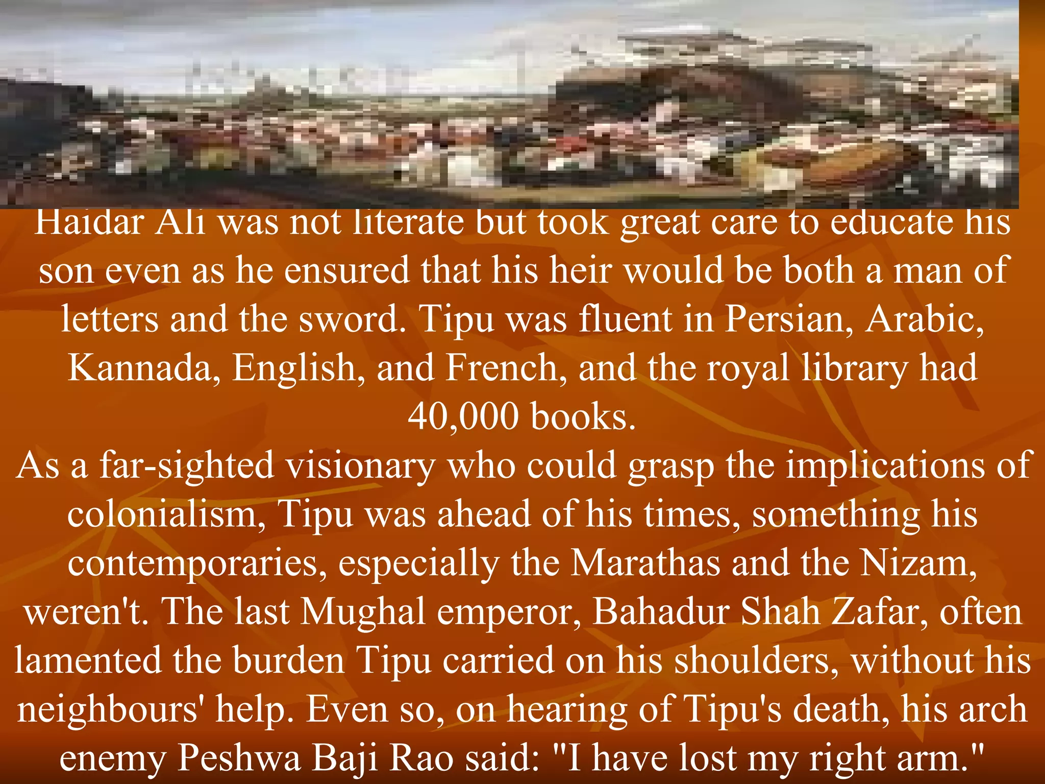 Haidar Ali was not literate but took great care to educate his son even as he ensured that his heir would be both a man of letters and the sword. Tipu was fluent in Persian, Arabic, Kannada, English, and French, and the royal library had 40,000 books. As a far-sighted visionary who could grasp the implications of colonialism, Tipu was ahead of his times, something his contemporaries, especially the Marathas and the Nizam, weren't. The last Mughal emperor, Bahadur Shah Zafar, often lamented the burden Tipu carried on his shoulders, without his neighbours' help. Even so, on hearing of Tipu's death, his arch enemy Peshwa Baji Rao said: "I have lost my right arm." 