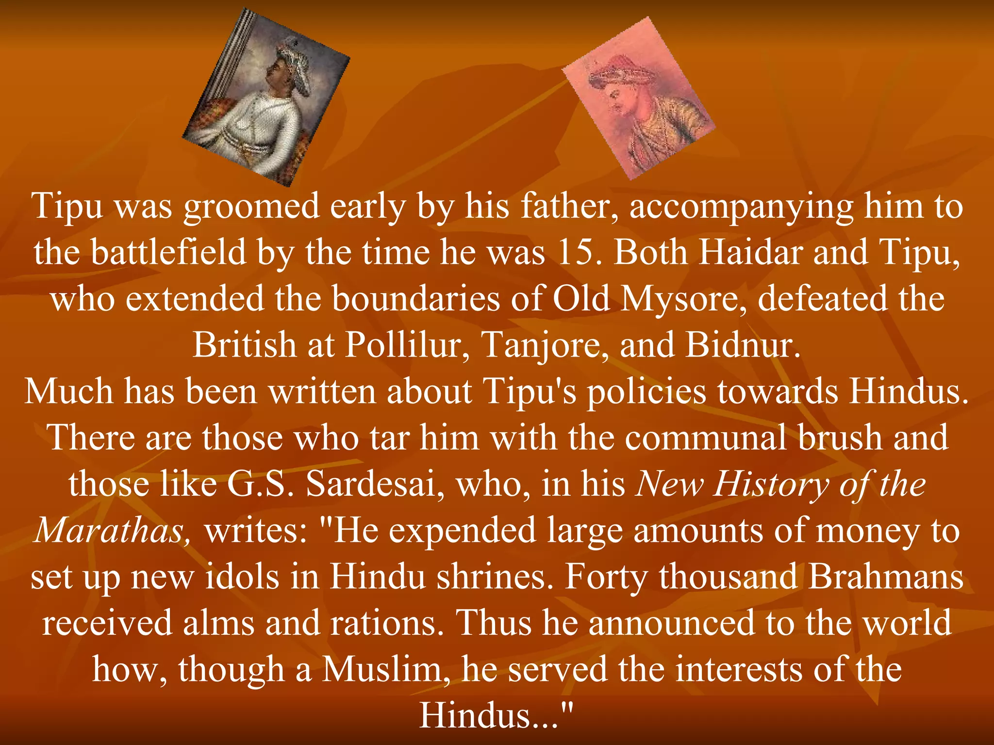 Tipu was groomed early by his father, accompanying him to the battlefield by the time he was 15. Both Haidar and Tipu, who extended the boundaries of Old Mysore, defeated the British at Pollilur, Tanjore, and Bidnur. Much has been written about Tipu's policies towards Hindus. There are those who tar him with the communal brush and those like G.S. Sardesai, who, in his  New History of the Marathas,  writes: "He expended large amounts of money to set up new idols in Hindu shrines. Forty thousand Brahmans received alms and rations. Thus he announced to the world how, though a Muslim, he served the interests of the Hindus..." 