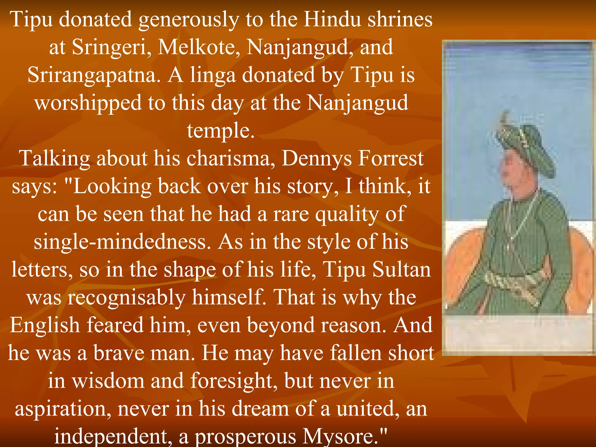 Tipu donated generously to the Hindu shrines at Sringeri, Melkote, Nanjangud, and Srirangapatna. A linga donated by Tipu is worshipped to this day at the Nanjangud temple. Talking about his charisma, Dennys Forrest says: "Looking back over his story, I think, it can be seen that he had a rare quality of single-mindedness. As in the style of his letters, so in the shape of his life, Tipu Sultan was recognisably himself. That is why the English feared him, even beyond reason. And he was a brave man. He may have fallen short in wisdom and foresight, but never in aspiration, never in his dream of a united, an independent, a prosperous Mysore." 