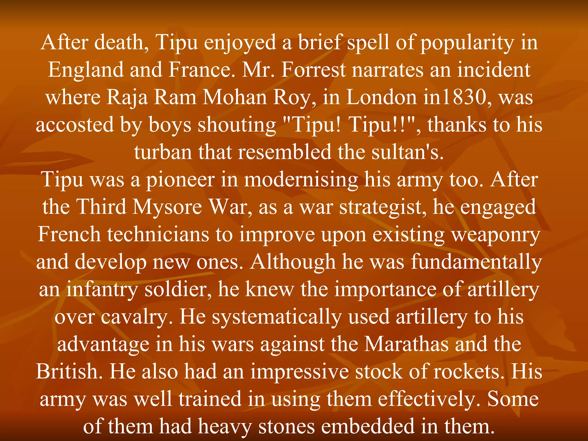 After death, Tipu enjoyed a brief spell of popularity in England and France. Mr. Forrest narrates an incident where Raja Ram Mohan Roy, in London in1830, was accosted by boys shouting "Tipu! Tipu!!", thanks to his turban that resembled the sultan's. Tipu was a pioneer in modernising his army too. After the Third Mysore War, as a war strategist, he engaged French technicians to improve upon existing weaponry and develop new ones. Although he was fundamentally an infantry soldier, he knew the importance of artillery over cavalry. He systematically used artillery to his advantage in his wars against the Marathas and the British. He also had an impressive stock of rockets. His army was well trained in using them effectively. Some of them had heavy stones embedded in them. 