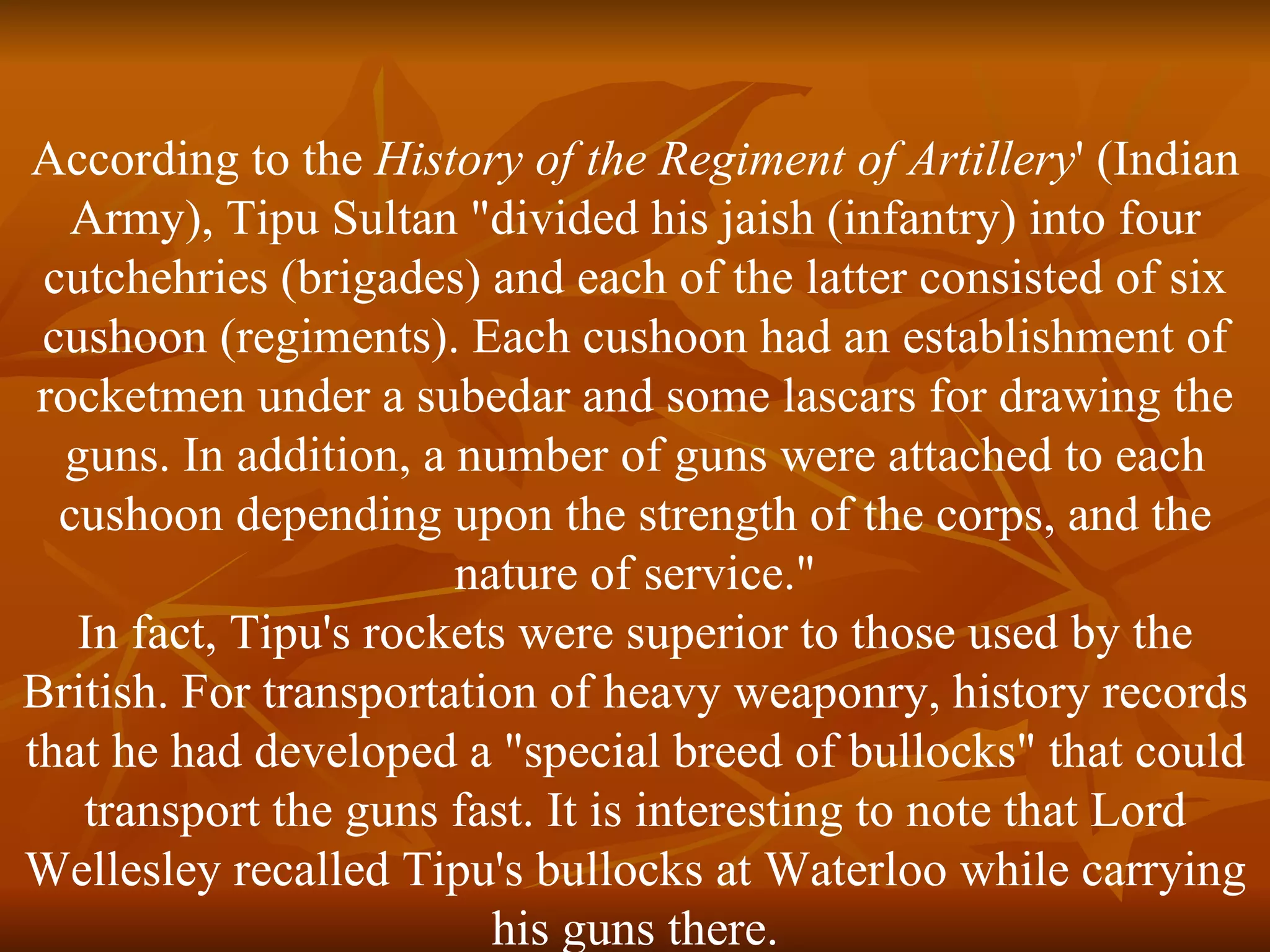 According to the  History of the Regiment of Artillery ' (Indian Army), Tipu Sultan "divided his jaish (infantry) into four cutchehries (brigades) and each of the latter consisted of six cushoon (regiments). Each cushoon had an establishment of rocketmen under a subedar and some lascars for drawing the guns. In addition, a number of guns were attached to each cushoon depending upon the strength of the corps, and the nature of service." In fact, Tipu's rockets were superior to those used by the British. For transportation of heavy weaponry, history records that he had developed a "special breed of bullocks" that could transport the guns fast. It is interesting to note that Lord Wellesley recalled Tipu's bullocks at Waterloo while carrying his guns there. 