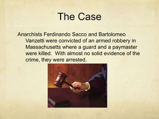The CaseAnarchists Ferdinando Sacco and Bartolomeo Vanzetti were convicted of an armed robbery in Massachusetts where a guard and a paymaster were killed.  With almost no solid evidence of the crime, they were arrested.