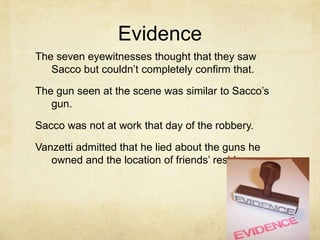 EvidenceThe seven eyewitnesses thought that they saw Sacco but couldn’t completely confirm that.The gun seen at the scene was similar to Sacco’s gun.Sacco was not at work that day of the robbery.Vanzetti admitted that he lied about the guns he owned and the location of friends’ residences.