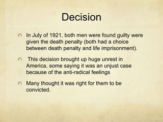 DecisionIn July of 1921, both men were found guilty were given the death penalty (both had a choice between death penalty and life imprisonment). This decision brought up huge unrest in America, some saying it was an unjust case because of the anti-radical feelings Many thought it was right for them to be convicted.