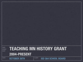 TEACHING MN HISTORY GRANT
MIKE
KENNY
KURT

        2004-PRESENT
DATE                   CLIENT
        OCTOBER 26TH            ISD 564 SCHOOL BOARD
 