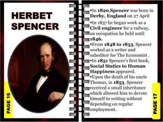 PAGE
17
PAGE
16 In 1820,Spencer was born in
Derby, England on 27 April
In 1837 he began work as a
Civil engineer for a railway,
an occupation he held until
1846.
From 1848 to 1853, Spencer
worked as a writer and
subeditor for The Economist .
In 1851 Spencer's first book,
Social Statics to Human
Happiness appeared.
Upon the death of his uncle
Thomas, in 1853, Spencer
received a small inheritance
which allowed him to devote
himself to writing without
depending on regular
employment.
 
