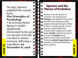 PAGE
19
PAGE
18
In 1855, Spencer
published his second
book,
The Principles of
Psychology.
 As in Social Statics
Spencer's health
significantly
deteriorated in the last
two decades of his life
 he died in relative
seclusion, following a
long illness, on
December 8, 1903
Spencer took the theory of
evolution one step beyond
biology and applied it to say that
societies were organisms that
progress through changes similar
to that of a living species. It was
Spencer's philosophy that
societies (like organisms) would
begin simple and then progress
to a more complex form.
Spencer also found similarities
between animal organisms and
societies in that both had three
main systems.
 