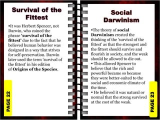 PAGE
23
PAGE
22
It was Herbert Spencer, not
Darwin, who coined the
phrase 'survival of the
fittest' due to the fact that he
believed human behavior was
designed in a way that strives
for self-preservation. Darwin
later used the term 'survival of
the fittest' in his edition
of Origins of the Species.
The theory of social
Darwinism created the
thinking of the 'survival of the
fittest' as that the strongest and
the fittest should survive and
flourish in society, and the weak
should be allowed to die out.
 This allowed Spencer to
believe that the rich and
powerful became so because
they were better-suited to the
social and economic climate of
the time.
 He believed it was natural or
normal that the strong survived
at the cost of the weak.
 