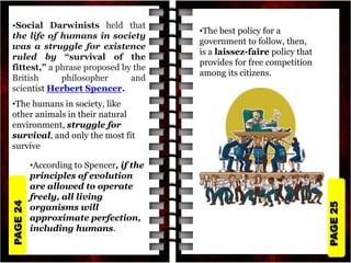 PAGE
25
PAGE
24
•Social Darwinists held that
the life of humans in society
was a struggle for existence
ruled by “survival of the
fittest,” a phrase proposed by the
British philosopher and
scientist Herbert Spencer.
•The humans in society, like
other animals in their natural
environment, struggle for
survival, and only the most fit
survive
•According to Spencer, if the
principles of evolution
are allowed to operate
freely, all living
organisms will
approximate perfection,
including humans.
•The best policy for a
government to follow, then,
is a laissez-faire policy that
provides for free competition
among its citizens.
 