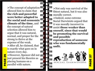 PAGE
27
PAGE
26
The concept of adaptation
allowed him to claim that
the rich and powerful
were better adapted to
the social and economic
climate of the time, and
the concept of natural
selection allowed him to
argue that it was natural,
normal, and proper for the
strong to thrive at the
expense of the weak.
After all, he claimed, that
is exactly what goes on in
nature every day.
However, Spencer did not
just present his theories as
placing humans on a
parallel with nature.
Not only was survival of the
fittest natural, but it was also
morally correct.
Indeed, some extreme
Social Darwinists argued that
it was morally incorrect to
assist those weaker than
oneself, since that would
be promoting the survival
and possible
reproduction of someone
who was fundamentally
unfit.
 