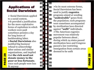 PAGE
29
PAGE
28
 Social Darwinism applied
to a social context,
It provided a justification
for the more exploitative
forms of capitalism in which
workers were paid
sometimes pennies a day
for long hours of
backbreaking labor.
Social Darwinism also
justified big business'
refusal to acknowledge
labor unions and similar
organizations, and implied
that the rich need not
donate money to the
poor or less fortunate,
since such people were less
fit anyway
In its most extreme forms,
Social Darwinism has been
used to justify eugenics
programs aimed at weeding
"undesirable" genes from
the population; such programs
were sometimes accompanied
by sterilization laws directed
against "unfit" individuals.
The American eugenics
movement was relatively
popular between about ,
during which 24 states passed
sterilization laws and Congress
passed a law restricting
immigration from certain areas
deemed to be unfit
 