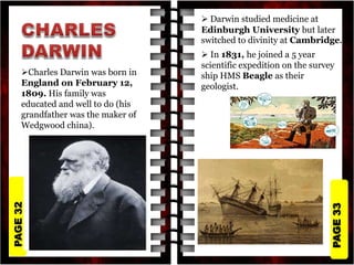 PAGE
33
PAGE
32
Charles Darwin was born in
England on February 12,
1809. His family was
educated and well to do (his
grandfather was the maker of
Wedgwood china).
 Darwin studied medicine at
Edinburgh University but later
switched to divinity at Cambridge.
 In 1831, he joined a 5 year
scientific expedition on the survey
ship HMS Beagle as their
geologist.
 