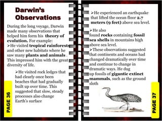 PAGE
37
PAGE
36
During the long voyage, Darwin
made many observations that
helped him form his theory of
evolution. For example:
He visited tropical rainforests
and other new habitats where he
saw many plants and animals .
This impressed him with the great
diversity of life.
He experienced an earthquake
that lifted the ocean floor 2.7
meters (9 feet) above sea level.
He also
found rocks containing fossil
sea shells in mountains high
above sea level.
These observations suggested
that continents and oceans had
changed dramatically over time
and continue to change in
dramatic ways. He dug
up fossils of gigantic extinct
mammals, such as the ground
sloth
He visited rock ledges that
had clearly once been
beaches that had gradually
built up over time. This
suggested that slow, steady
processes also change
Earth’s surface
 