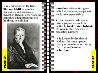 PAGE
47
PAGE
46
Another scholar of the time,
Thomas Malthus , studied
populations and had a great
impact on Darwin’s understanding
of finches, other organisms, and
his theory of evolution.
Malthus believed that given
unlimited resources, a population
would grow exponentially.
Under normal conditions, a
natural population would be
limited by food, water, habitat,
etc. resulting in a balancing of
population numbers.
 Influenced by the ideas of
Malthus, Darwin proposed a
theory of evolution occurring by
the process of natural
selection.
 