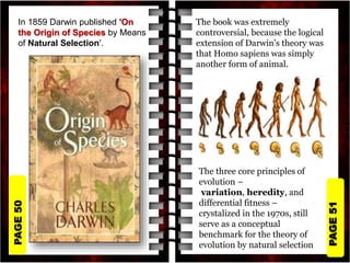 PAGE
51
PAGE
50
In 1859 Darwin published 'On
the Origin of Species by Means
of Natural Selection'.
The book was extremely
controversial, because the logical
extension of Darwin's theory was
that Homo sapiens was simply
another form of animal.
The three core principles of
evolution –
variation, heredity, and
differential fitness –
crystalized in the 1970s, still
serve as a conceptual
benchmark for the theory of
evolution by natural selection
 