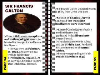PAGE
55
PAGE
54
Francis Galton was an explorer
and anthropologist known for
his studies in eugenics and human
intelligence.
.He was born on February
16, 1822, and grew up in a
wealthy family near
Birmingham, England. At
an early age, he began to show
great intellectual promise.
Sir Francis Galton Coined the term
in 1883, from Greek well born
Cousin of Charles Darwin
Concluded that traits like
intelligence were inherited
Entered Cambridge to obtain a
medical degree, but
graduated with a liberal arts
degree instead.
Traveled extensively in Africa
and the Middle East. Produced
first accurate maps of central
Africa.
Began corresponding with his
cousin Darwin in 1853
 