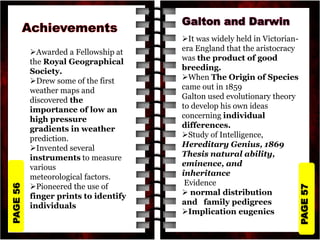 PAGE
57
PAGE
56
Awarded a Fellowship at
the Royal Geographical
Society.
Drew some of the first
weather maps and
discovered the
importance of low an
high pressure
gradients in weather
prediction.
Invented several
instruments to measure
various
meteorological factors.
Pioneered the use of
finger prints to identify
individuals
It was widely held in Victorian-
era England that the aristocracy
was the product of good
breeding.
When The Origin of Species
came out in 1859
Galton used evolutionary theory
to develop his own ideas
concerning individual
differences.
Study of Intelligence,
Hereditary Genius, 1869
Thesis natural ability,
eminence, and
inheritance
Evidence
 normal distribution
and family pedigrees
Implication eugenics
 