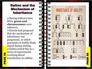 PAGE
59
PAGE
58
During Galton's time
DNA, genes and
chromosomes were
unknown.
Darwin had proposed
that the mechanism of
inheritance was
pangenesis, in which
gemmules in bodily fluids
mixed during mating.
Galton tested this in a
series of experiments
involving blood
transfusions in rabbits.
 