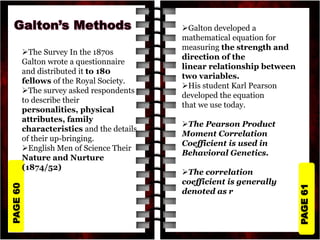 PAGE
61
PAGE
60
The Survey In the 1870s
Galton wrote a questionnaire
and distributed it to 180
fellows of the Royal Society.
The survey asked respondents
to describe their
personalities, physical
attributes, family
characteristics and the details
of their up-bringing.
English Men of Science Their
Nature and Nurture
(1874/52)
Galton developed a
mathematical equation for
measuring the strength and
direction of the
linear relationship between
two variables.
His student Karl Pearson
developed the equation
that we use today.
The Pearson Product
Moment Correlation
Coefficient is used in
Behavioral Genetics.
The correlation
coefficient is generally
denoted as r
 