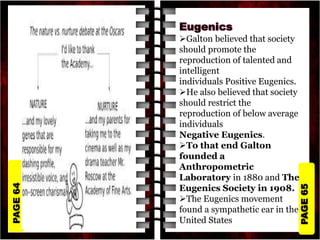 PAGE
65
PAGE
64
Galton believed that society
should promote the
reproduction of talented and
intelligent
individuals Positive Eugenics.
He also believed that society
should restrict the
reproduction of below average
individuals
Negative Eugenics.
To that end Galton
founded a
Anthropometric
Laboratory in 1880 and The
Eugenics Society in 1908.
The Eugenics movement
found a sympathetic ear in the
United States
 
