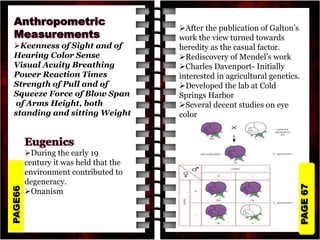 PAGE
67
PAGE66
Keenness of Sight and of
Hearing Color Sense
Visual Acuity Breathing
Power Reaction Times
Strength of Pull and of
Squeeze Force of Blow Span
of Arms Height, both
standing and sitting Weight
During the early 19
century it was held that the
environment contributed to
degeneracy.
Onanism
After the publication of Galton’s
work the view turned towards
heredity as the casual factor.
Rediscovery of Mendel’s work
Charles Davenport- Initially
interested in agricultural genetics.
Developed the lab at Cold
Springs Harbor
Several decent studies on eye
color
 