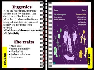 PAGE
69
PAGE
68
The Big Fear Highly desirable
families have few children. Less
desirable families have more.
Problem If behavioral traits are
inherited how does the eugenicist
identify the good ones from
the bad?
Problems with measurement
Subjectivity
Alcoholism
Sexual immorality
Wanderlust
Feeblemindedness
Degeneracy
 