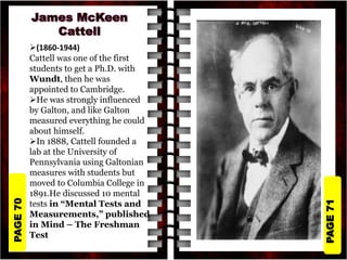 PAGE
71
PAGE
70
(1860-1944)
Cattell was one of the first
students to get a Ph.D. with
Wundt, then he was
appointed to Cambridge.
He was strongly influenced
by Galton, and like Galton
measured everything he could
about himself.
In 1888, Cattell founded a
lab at the University of
Pennsylvania using Galtonian
measures with students but
moved to Columbia College in
1891.He discussed 10 mental
tests in “Mental Tests and
Measurements,” published
in Mind – The Freshman
Test
 