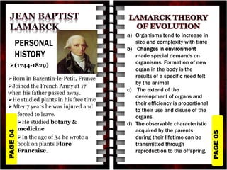 PAGE
05
PAGE
04
(1744-1829)
Born in Bazentin-le-Petit, France
Joined the French Army at 17
when his father passed away.
He studied plants in his free time
After 7 years he was injured and
forced to leave.
He studied botany &
medicine
In the age of 34 he wrote a
book on plants Flore
Francaise.
a) Organisms tend to increase in
size and complexity with time
b) Changes in environment
made special demands on
organisms. Formation of new
organ in the body is the
results of a specific need felt
by the animal
c) The extend of the
development of organs and
their efficiency is proportional
to their use and disuse of the
organs.
d) The observable characteristic
acquired by the parents
during their lifetime can be
transmitted through
reproduction to the offspring.
 