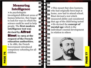 PAGE
77
PAGE
76
As psychologists
investigated different areas of
human behavior, they began
to look for ways in which the
science could be used to help
people. The first modern
intelligence test was
devised by
in 1905 at the
request of the French
education authorities.
 In 1881, the French
Government introduced
compulsory schooling for all
children.
This meant that slow learners,
who had originally been kept at
home, now had to attend school.
Binet devised a test which
measured ability and considered
that age of the child being tested
He devised the concept of
mental age which is the
individual's mental development
in relation to others
 