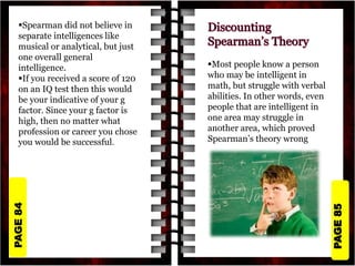 PAGE
85
PAGE
84
Spearman did not believe in
separate intelligences like
musical or analytical, but just
one overall general
intelligence.
If you received a score of 120
on an IQ test then this would
be your indicative of your g
factor. Since your g factor is
high, then no matter what
profession or career you chose
you would be successful.
Most people know a person
who may be intelligent in
math, but struggle with verbal
abilities. In other words, even
people that are intelligent in
one area may struggle in
another area, which proved
Spearman’s theory wrong
 