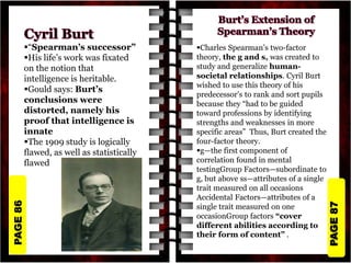 PAGE
87
PAGE
86
“Spearman’s successor”
His life’s work was fixated
on the notion that
intelligence is heritable.
Gould says: Burt’s
conclusions were
distorted, namely his
proof that intelligence is
innate
The 1909 study is logically
flawed, as well as statistically
flawed
Charles Spearman’s two-factor
theory, the g and s, was created to
study and generalize human-
societal relationships. Cyril Burt
wished to use this theory of his
predecessor's to rank and sort pupils
because they “had to be guided
toward professions by identifying
strengths and weaknesses in more
specific areas” Thus, Burt created the
four-factor theory.
g—the first component of
correlation found in mental
testingGroup Factors—subordinate to
g, but above ss—attributes of a single
trait measured on all occasions
Accidental Factors—attributes of a
single trait measured on one
occasionGroup factors “cover
different abilities according to
their form of content” .
 