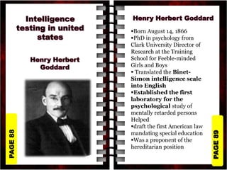 PAGE
89
PAGE
88
Born August 14, 1866
PhD in psychology from
Clark University Director of
Research at the Training
School for Feeble-minded
Girls and Boys
 Translated the Binet-
Simon intelligence scale
into English
Established the first
laboratory for the
psychological study of
mentally retarded persons
Helped
draft the first American law
mandating special education
Was a proponent of the
hereditarian position
 