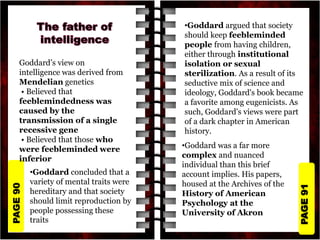PAGE
91
PAGE
90
Goddard’s view on
intelligence was derived from
Mendelian genetics
• Believed that
feeblemindedness was
caused by the
transmission of a single
recessive gene
• Believed that those who
were feebleminded were
inferior
•Goddard argued that society
should keep feebleminded
people from having children,
either through institutional
isolation or sexual
sterilization. As a result of its
seductive mix of science and
ideology, Goddard's book became
a favorite among eugenicists. As
such, Goddard's views were part
of a dark chapter in American
history.
•Goddard was a far more
complex and nuanced
individual than this brief
account implies. His papers,
housed at the Archives of the
History of American
Psychology at the
University of Akron
•Goddard concluded that a
variety of mental traits were
hereditary and that society
should limit reproduction by
people possessing these
traits
 
