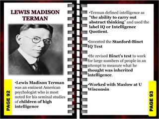 PAGE
93
PAGE
92
•Lewis Madison Terman
was an eminent American
psychologist who is most
noted for his seminal studies
of children of high
intelligence
•Terman defined intelligence as
"the ability to carry out
abstract thinking" and used the
label IQ or Intelligence
Quotient.
•Invented the Stanford-Binet
IQ Test
•He revised Binet's test to work
for large numbers of people in an
attempt to measure what he
thought was inherited
intelligence.
•Worked with Maslow at U
Wisconsin
 