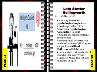 PAGE
95
PAGE
94
 (1886–1939)
wrote 25 books on
psychological topics and
served as president of the
American Psychological
Association in 1927
 Challenged misconceptions
about women
 concentrated her attention
on the education of gifted 1926
she published Gifted
Children, which became
the standard text in schools of
education for many Years
Children Above 180 I.Q. was
published in 1942
 